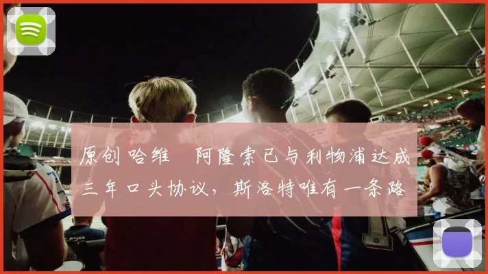 原创 哈维・阿隆索已与利物浦达成三年口头协议，斯洛特唯有一条路可 “翻盘”