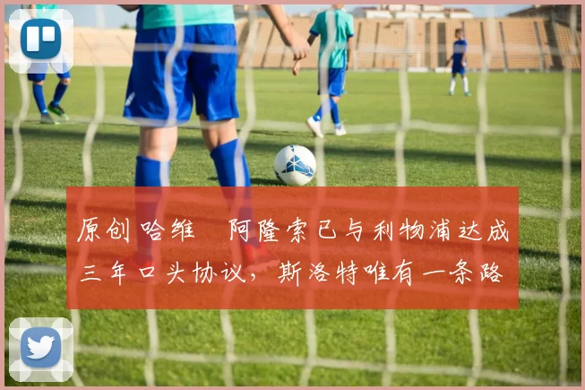 原创 哈维・阿隆索已与利物浦达成三年口头协议，斯洛特唯有一条路可 “翻盘”