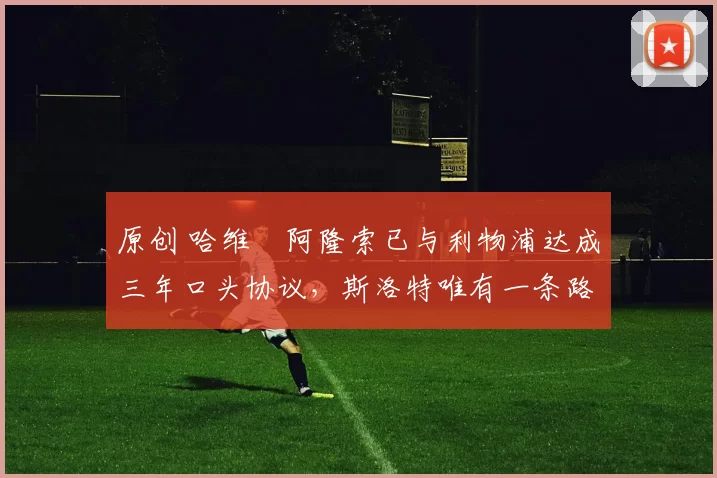 原创 哈维・阿隆索已与利物浦达成三年口头协议，斯洛特唯有一条路可 “翻盘”