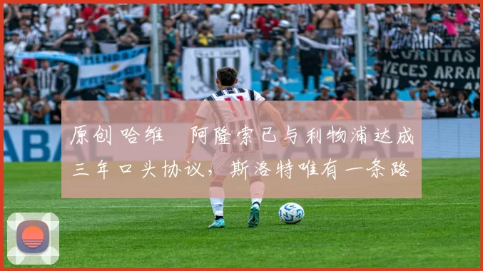 原创 哈维・阿隆索已与利物浦达成三年口头协议,斯洛特唯有一条路可 “翻盘”