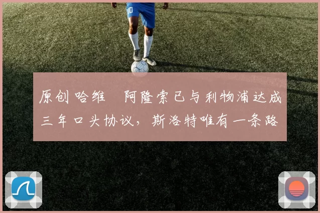 原创 哈维・阿隆索已与利物浦达成三年口头协议，斯洛特唯有一条路可 “翻盘”