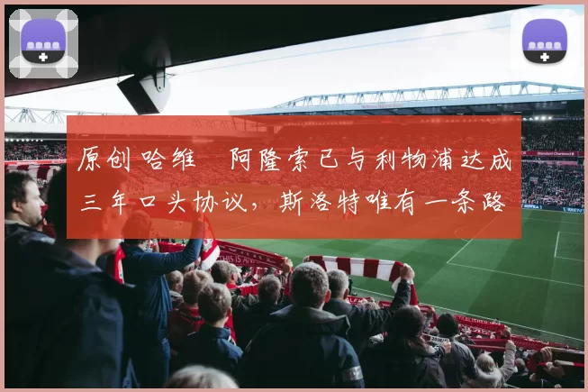 原创 哈维・阿隆索已与利物浦达成三年口头协议，斯洛特唯有一条路可 “翻盘”