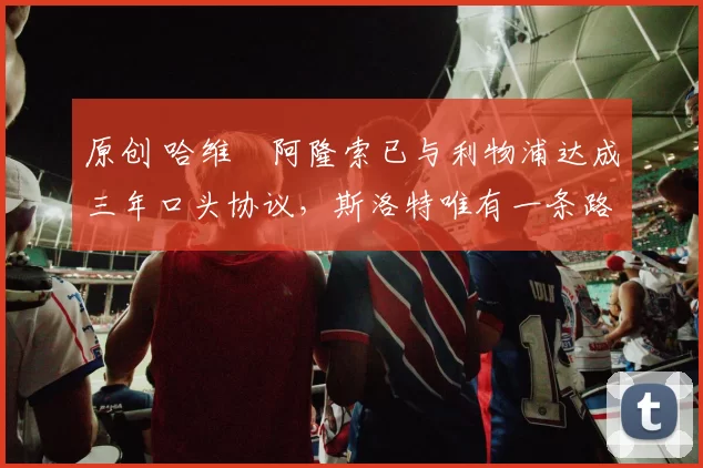 原创 哈维・阿隆索已与利物浦达成三年口头协议，斯洛特唯有一条路可 “翻盘”