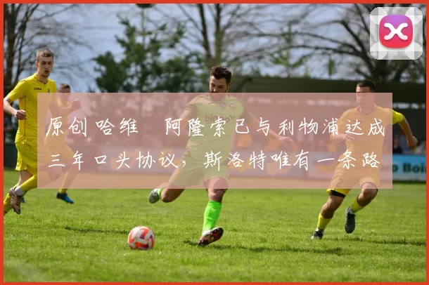 原创 哈维・阿隆索已与利物浦达成三年口头协议，斯洛特唯有一条路可 “翻盘”