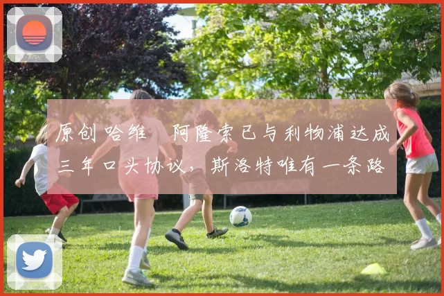 原创 哈维・阿隆索已与利物浦达成三年口头协议，斯洛特唯有一条路可 “翻盘”