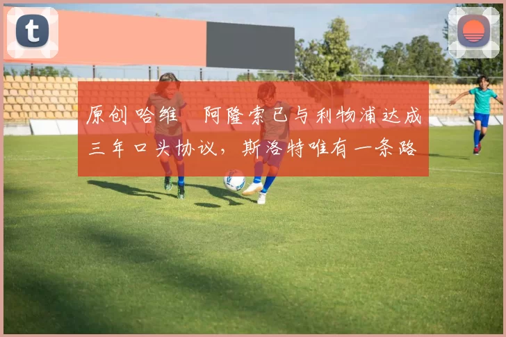 原创 哈维・阿隆索已与利物浦达成三年口头协议，斯洛特唯有一条路可 “翻盘”