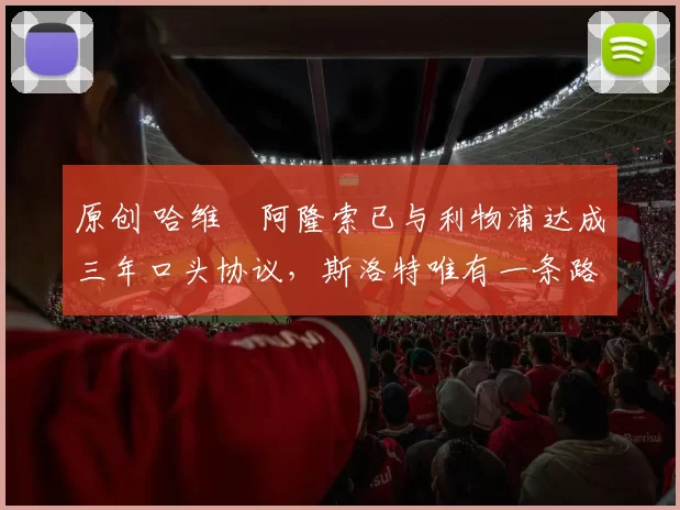 原创 哈维・阿隆索已与利物浦达成三年口头协议，斯洛特唯有一条路可 “翻盘”