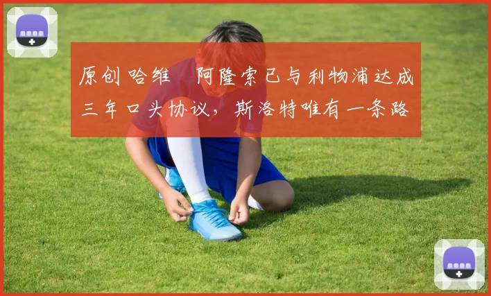 原创 哈维・阿隆索已与利物浦达成三年口头协议，斯洛特唯有一条路可 “翻盘”