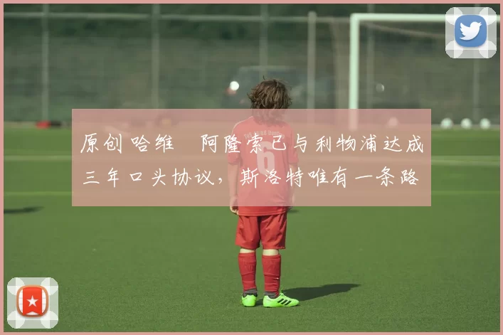 原创 哈维・阿隆索已与利物浦达成三年口头协议，斯洛特唯有一条路可 “翻盘”