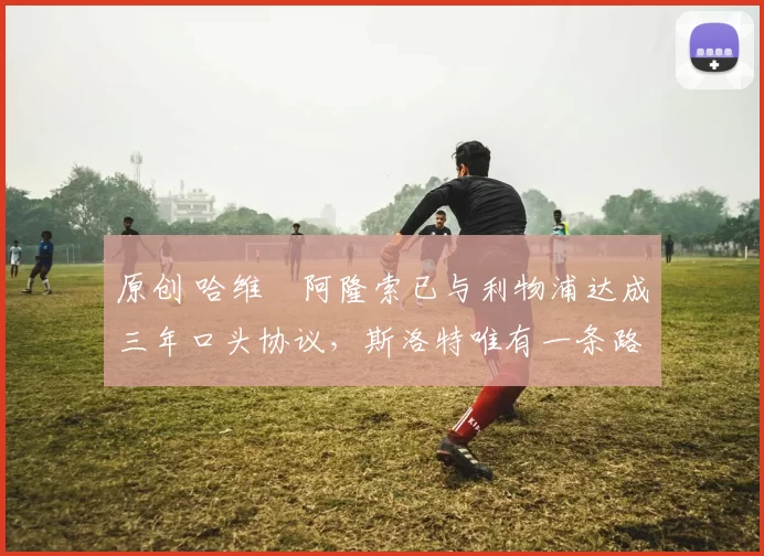 原创 哈维・阿隆索已与利物浦达成三年口头协议，斯洛特唯有一条路可 “翻盘”