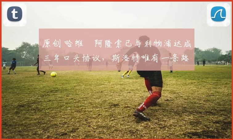 原创 哈维・阿隆索已与利物浦达成三年口头协议，斯洛特唯有一条路可 “翻盘”