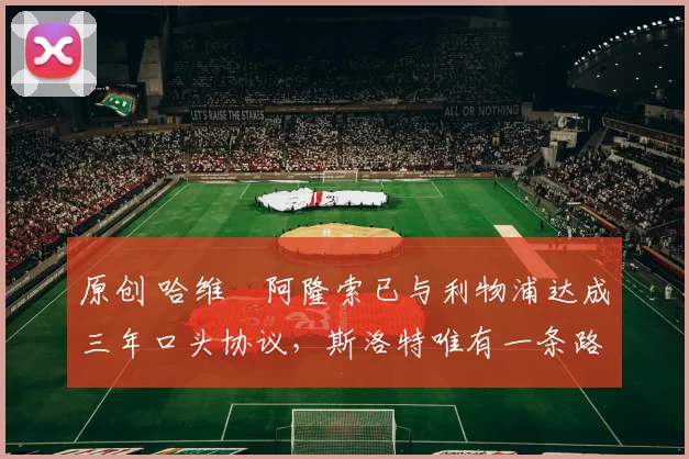 原创 哈维・阿隆索已与利物浦达成三年口头协议，斯洛特唯有一条路可 “翻盘”