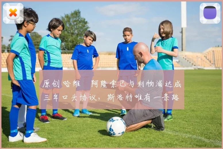 原创 哈维・阿隆索已与利物浦达成三年口头协议，斯洛特唯有一条路可 “翻盘”