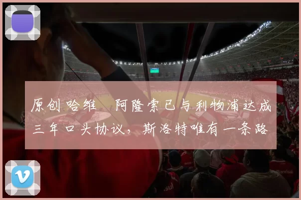 原创 哈维・阿隆索已与利物浦达成三年口头协议，斯洛特唯有一条路可 “翻盘”