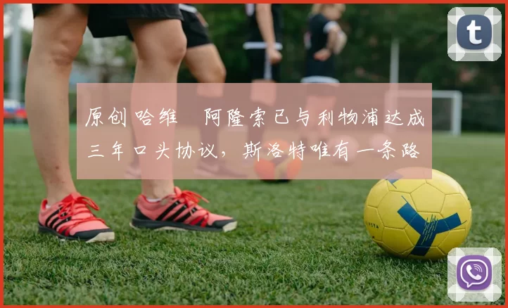 原创 哈维・阿隆索已与利物浦达成三年口头协议，斯洛特唯有一条路可 “翻盘”