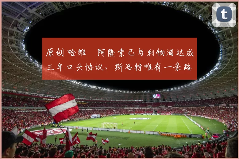 原创 哈维・阿隆索已与利物浦达成三年口头协议，斯洛特唯有一条路可 “翻盘”