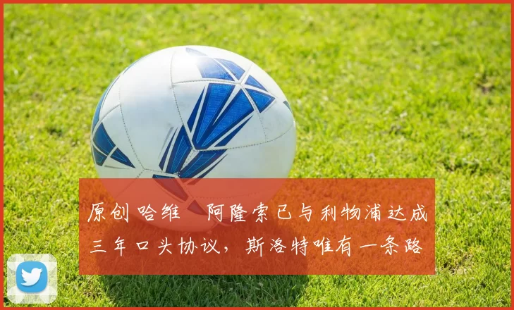 原创 哈维・阿隆索已与利物浦达成三年口头协议，斯洛特唯有一条路可 “翻盘”