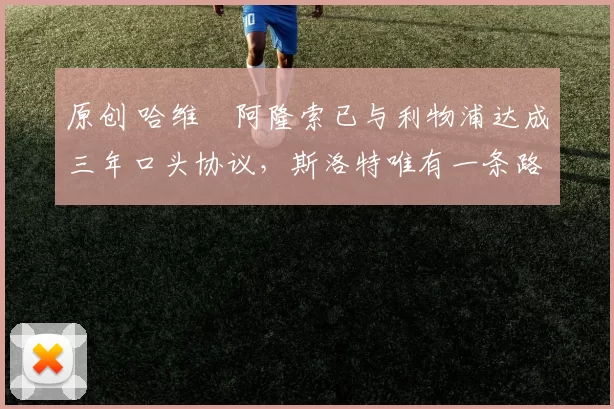 原创 哈维・阿隆索已与利物浦达成三年口头协议，斯洛特唯有一条路可 “翻盘”