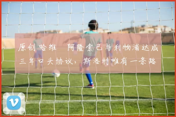原创 哈维・阿隆索已与利物浦达成三年口头协议，斯洛特唯有一条路可 “翻盘”