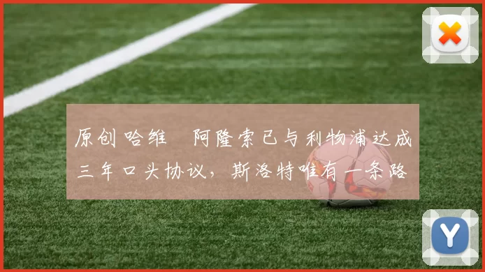 原创 哈维・阿隆索已与利物浦达成三年口头协议，斯洛特唯有一条路可 “翻盘”