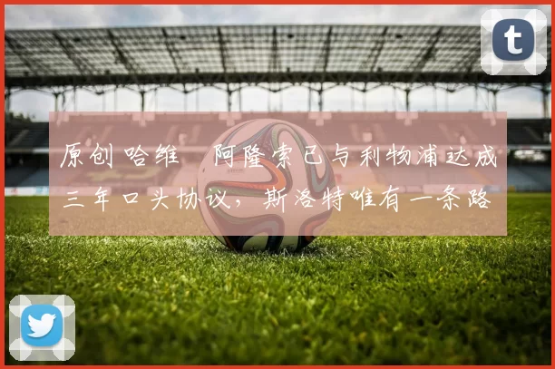 原创 哈维・阿隆索已与利物浦达成三年口头协议，斯洛特唯有一条路可 “翻盘”