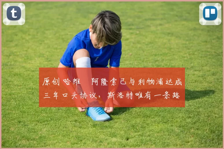 原创 哈维・阿隆索已与利物浦达成三年口头协议，斯洛特唯有一条路可 “翻盘”