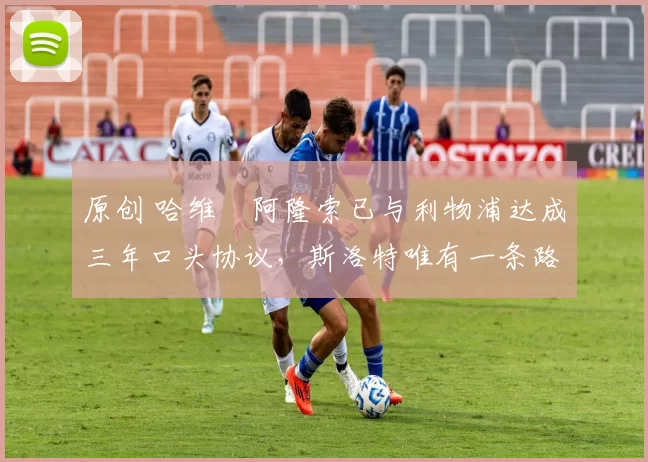 原创 哈维・阿隆索已与利物浦达成三年口头协议，斯洛特唯有一条路可 “翻盘”