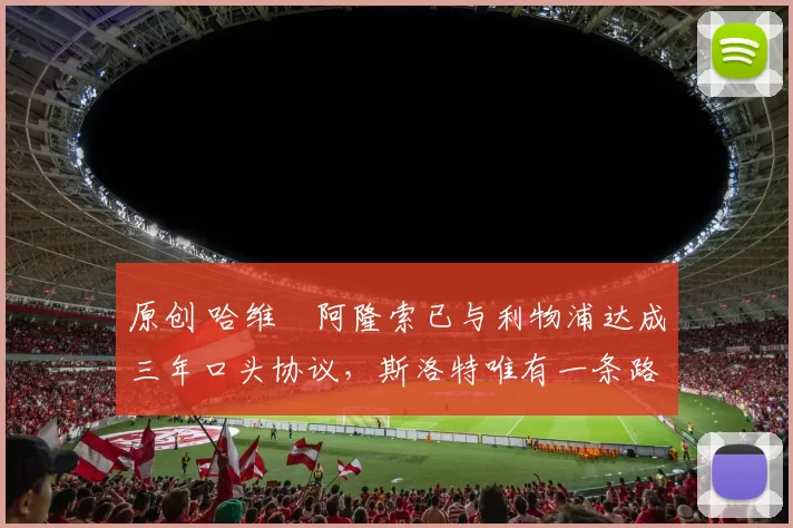 原创 哈维・阿隆索已与利物浦达成三年口头协议，斯洛特唯有一条路可 “翻盘”