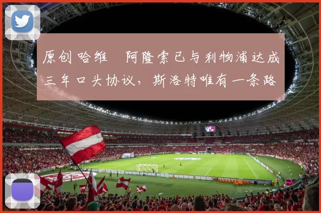 原创 哈维・阿隆索已与利物浦达成三年口头协议，斯洛特唯有一条路可 “翻盘”