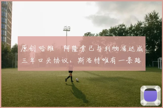 原创 哈维・阿隆索已与利物浦达成三年口头协议，斯洛特唯有一条路可 “翻盘”