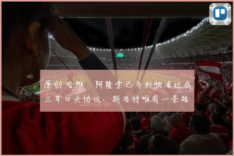 原创 哈维・阿隆索已与利物浦达成三年口头协议，斯洛特唯有一条路可 “翻盘”