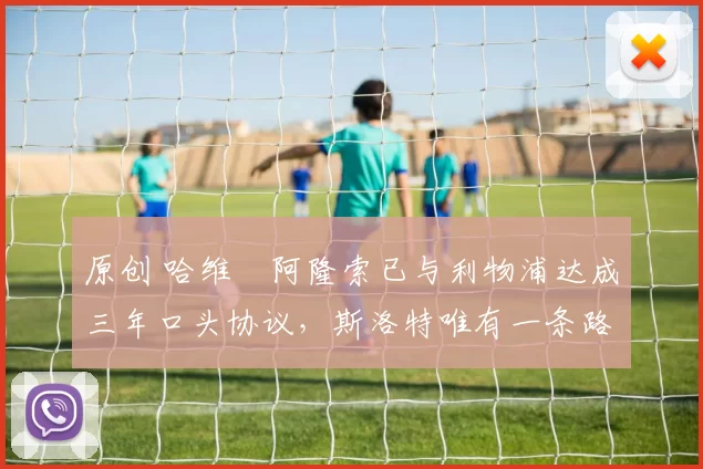 原创 哈维・阿隆索已与利物浦达成三年口头协议，斯洛特唯有一条路可 “翻盘”