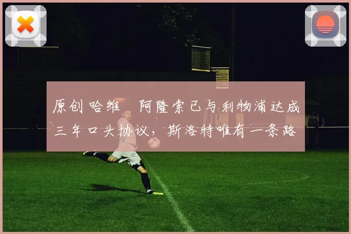 原创 哈维・阿隆索已与利物浦达成三年口头协议，斯洛特唯有一条路可 “翻盘”