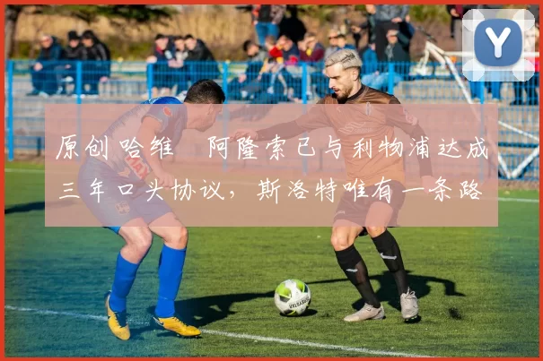 原创 哈维・阿隆索已与利物浦达成三年口头协议,斯洛特唯有一条路可 “翻盘”