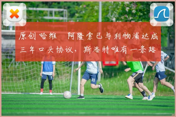 原创 哈维・阿隆索已与利物浦达成三年口头协议，斯洛特唯有一条路可 “翻盘”