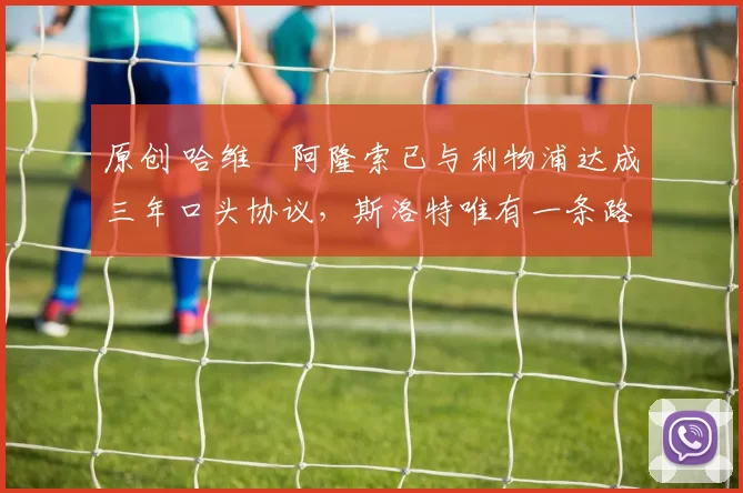 原创 哈维・阿隆索已与利物浦达成三年口头协议，斯洛特唯有一条路可 “翻盘”