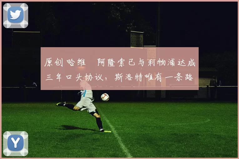 原创 哈维・阿隆索已与利物浦达成三年口头协议，斯洛特唯有一条路可 “翻盘”