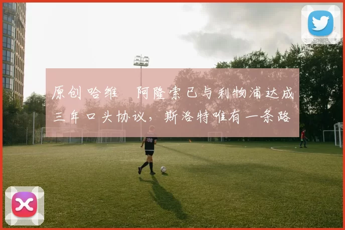 原创 哈维・阿隆索已与利物浦达成三年口头协议，斯洛特唯有一条路可 “翻盘”