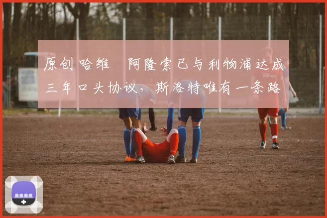 原创 哈维・阿隆索已与利物浦达成三年口头协议，斯洛特唯有一条路可 “翻盘”