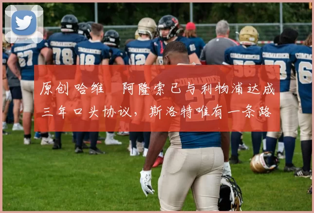 原创 哈维・阿隆索已与利物浦达成三年口头协议，斯洛特唯有一条路可 “翻盘”