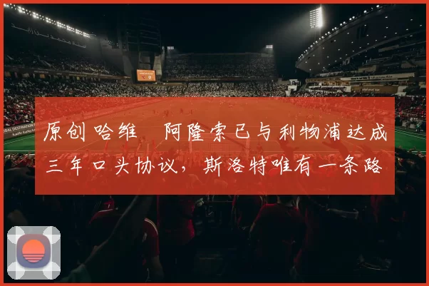 原创 哈维・阿隆索已与利物浦达成三年口头协议，斯洛特唯有一条路可 “翻盘”