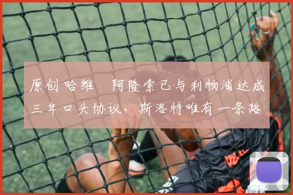 原创 哈维・阿隆索已与利物浦达成三年口头协议，斯洛特唯有一条路可 “翻盘”