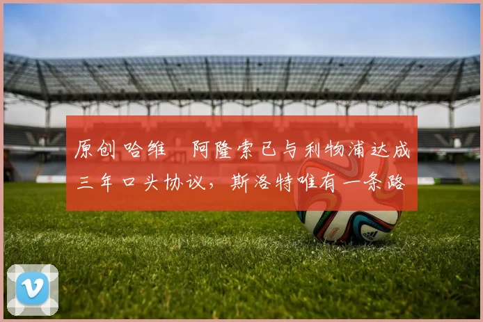 原创 哈维・阿隆索已与利物浦达成三年口头协议，斯洛特唯有一条路可 “翻盘”