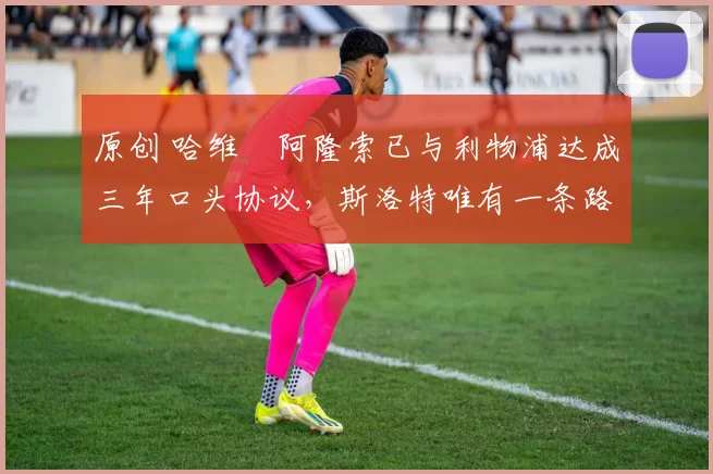 原创 哈维・阿隆索已与利物浦达成三年口头协议，斯洛特唯有一条路可 “翻盘”