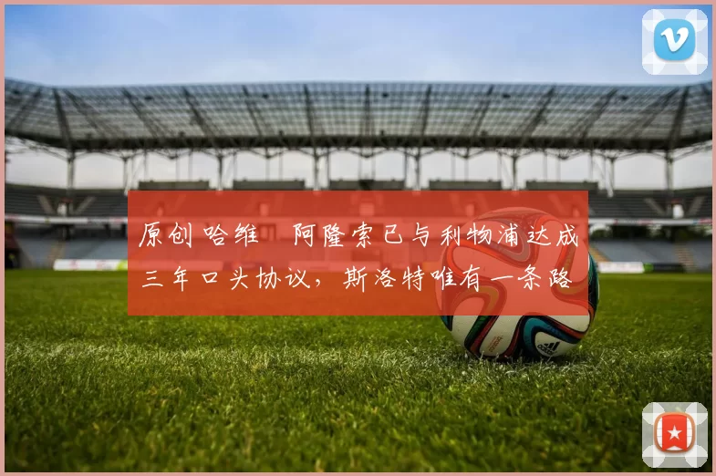 原创 哈维・阿隆索已与利物浦达成三年口头协议，斯洛特唯有一条路可 “翻盘”