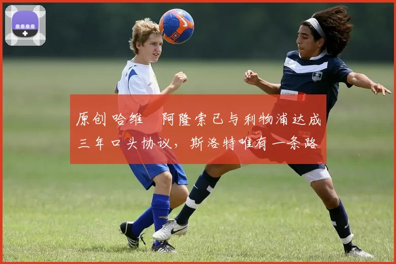 原创 哈维・阿隆索已与利物浦达成三年口头协议，斯洛特唯有一条路可 “翻盘”