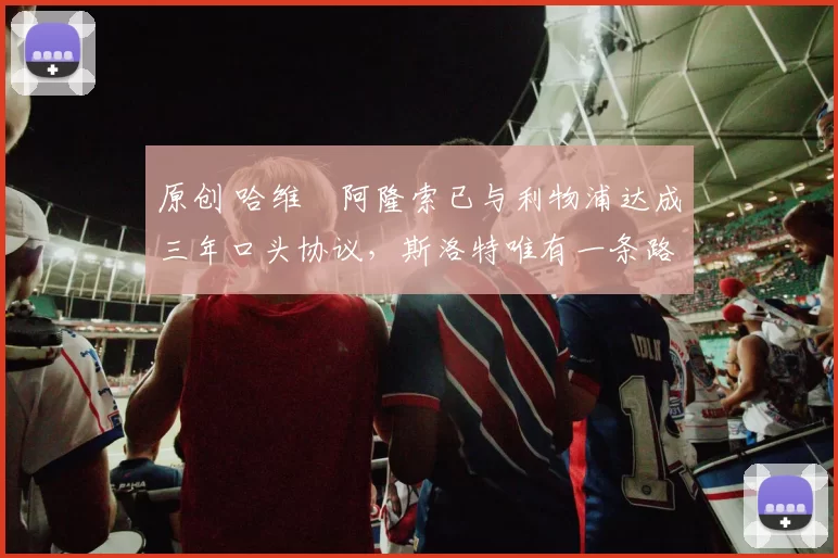 原创 哈维・阿隆索已与利物浦达成三年口头协议,斯洛特唯有一条路可 “翻盘”