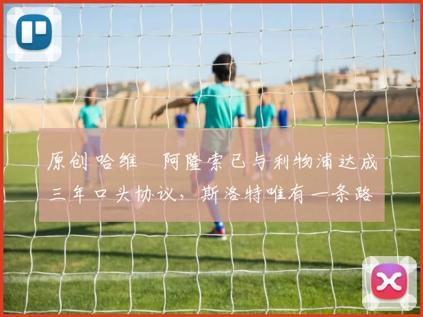 原创 哈维・阿隆索已与利物浦达成三年口头协议，斯洛特唯有一条路可 “翻盘”