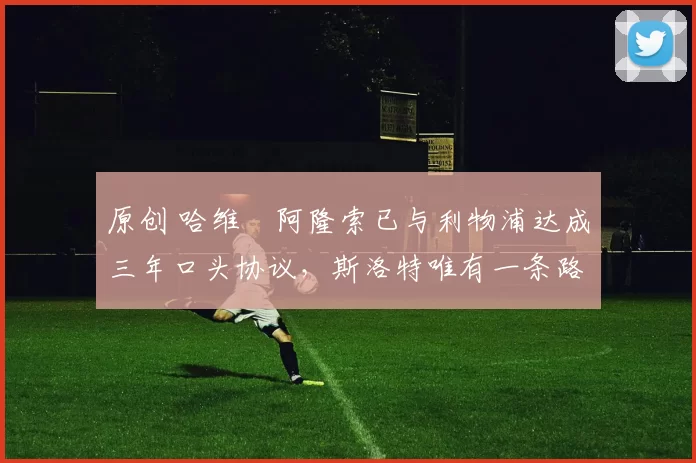 原创 哈维・阿隆索已与利物浦达成三年口头协议，斯洛特唯有一条路可 “翻盘”