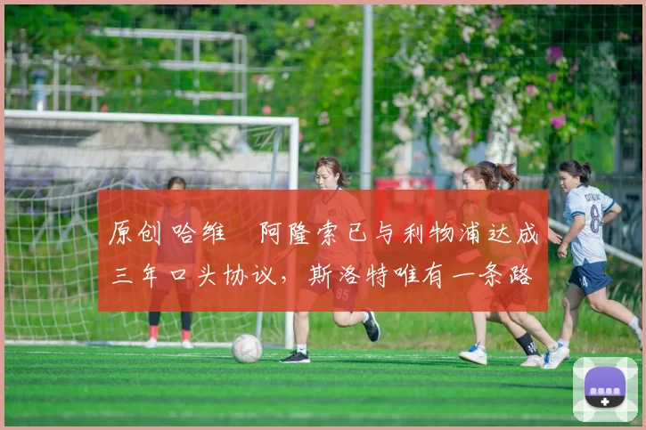 原创 哈维・阿隆索已与利物浦达成三年口头协议，斯洛特唯有一条路可 “翻盘”